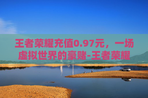 王者荣耀充值0.97元，一场虚拟世界的豪赌-王者荣耀充值0.1元