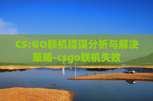 CS:GO联机错误分析与解决策略-csgo联机失败