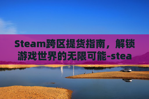 Steam跨区提货指南，解锁游戏世界的无限可能-steam跨区提货怎么操作