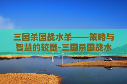 三国杀国战水杀——策略与智慧的较量-三国杀国战水杀多少钱