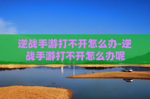 逆战手游打不开怎么办-逆战手游打不开怎么办呢