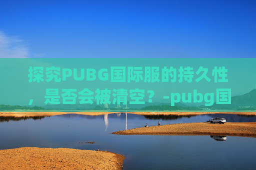 探究PUBG国际服的持久性，是否会被清空？-pubg国际服会下架吗
