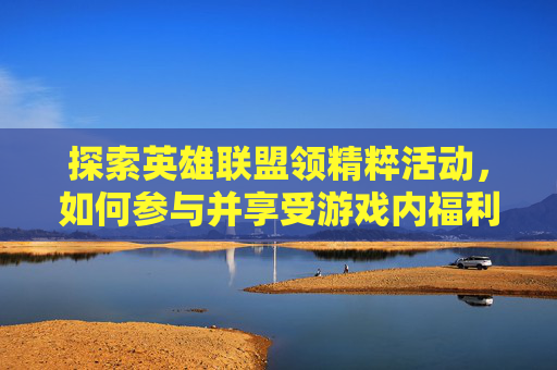 探索英雄联盟领精粹活动，如何参与并享受游戏内福利-lol领精粹活动网址2020