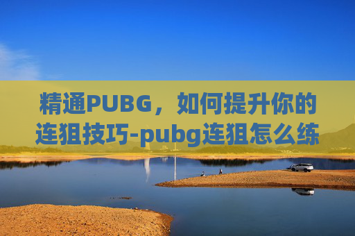精通PUBG，如何提升你的连狙技巧-pubg连狙怎么练