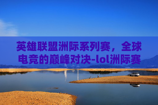 英雄联盟洲际系列赛,全球电竞的巅峰对决-lol洲际赛rw 英雄联盟洲际系列赛,全球电竞的巅峰对决-lol洲际赛rw