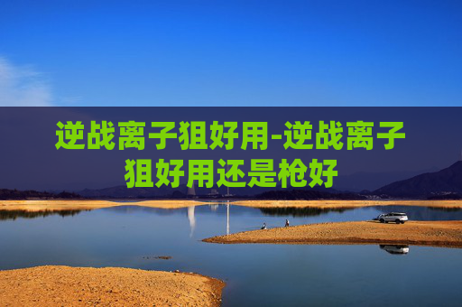 逆战离子狙好用-逆战离子狙好用还是枪好