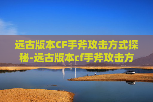 远古版本CF手斧攻击方式探秘-远古版本cf手斧攻击方式是什么 远古版本CF手斧攻击方式探秘-远古版本cf手斧攻击方式是什么