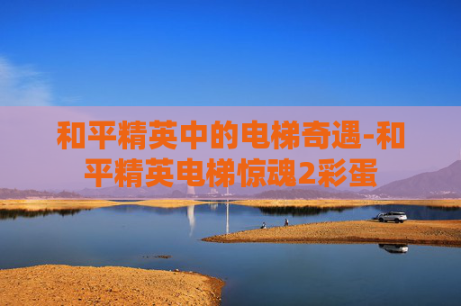 和平精英中的电梯奇遇-和平精英电梯惊魂2彩蛋