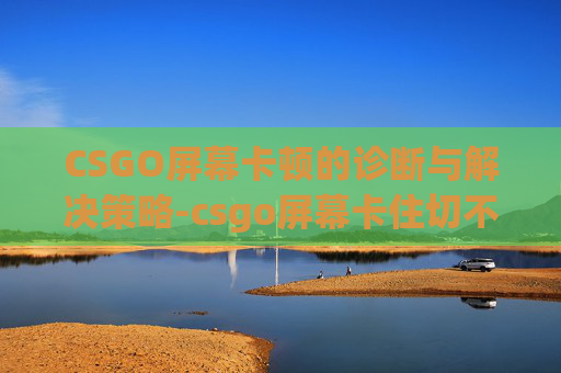 CSGO屏幕卡顿的诊断与解决策略-csgo屏幕卡住切不出去 CSGO屏幕卡顿的诊断与解决策略-csgo屏幕卡住切不出去