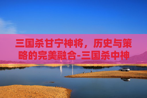 三国杀甘宁神将，历史与策略的完美融合-三国杀中神甘宁