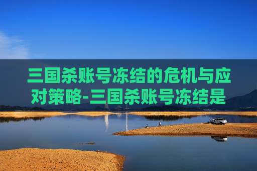 三国杀账号冻结的危机与应对策略-三国杀账号冻结是为啥 三国杀账号冻结的危机与应对策略-三国杀账号冻结是为啥
