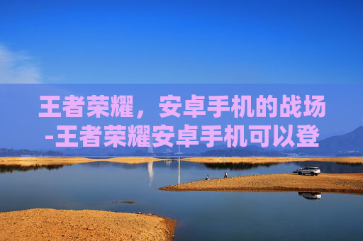 王者荣耀，安卓手机的战场-王者荣耀安卓手机可以登陆苹果账号吗