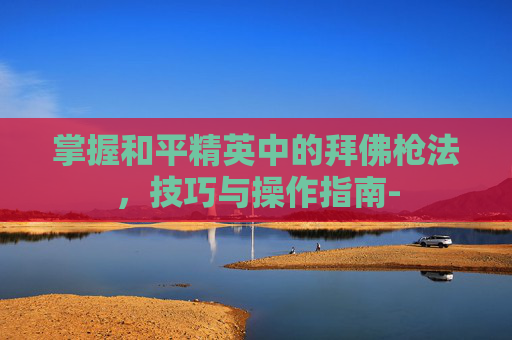 掌握和平精英中的拜佛枪法，技巧与操作指南-