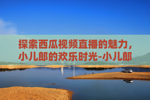 探索西瓜视频直播的魅力，小儿郎的欢乐时光-小儿郎lol西瓜视频直播在线观看
