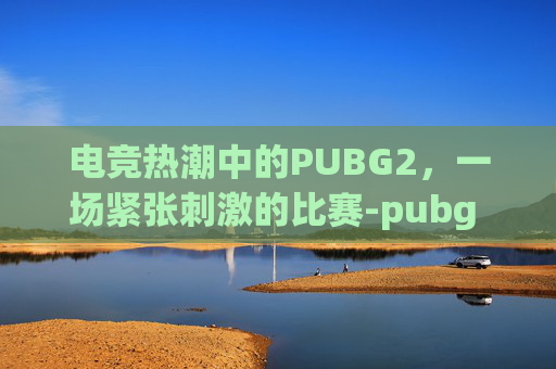 电竞热潮中的PUBG2，一场紧张刺激的比赛-pubg 比赛