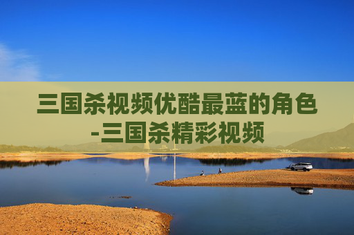 三国杀视频优酷最蓝的角色-三国杀精彩视频