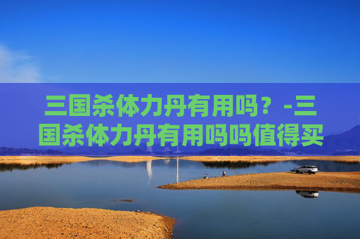 三国杀体力丹有用吗？-三国杀体力丹有用吗吗值得买吗