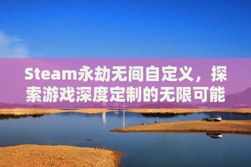 Steam永劫无间自定义，探索游戏深度定制的无限可能-永劫无间steam自定义在哪