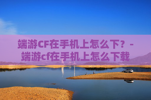端游CF在手机上怎么下?-端游cf在手机上怎么下载 端游CF在手机上怎么下?-端游cf在手机上怎么下载