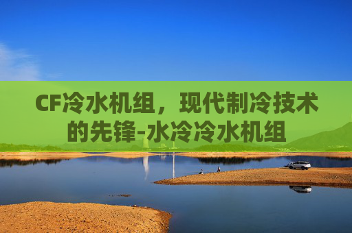 CF冷水机组,现代制冷技术的先锋-水冷冷水机组 CF冷水机组,现代制冷技术的先锋-水冷冷水机组