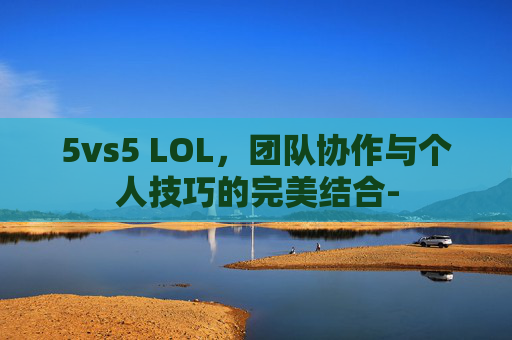5vs5 LOL,团队协作与个人技巧的完美结合- 5vs5 LOL,团队协作与个人技巧的完美结合-