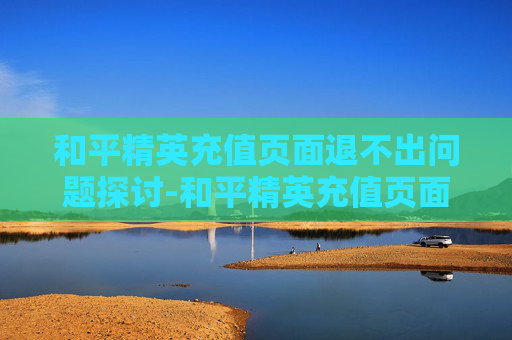 和平精英充值页面退不出问题探讨-和平精英充值页面退不出来怎么办 和平精英充值页面退不出问题探讨-和平精英充值页面退不出来怎么办