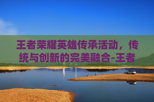 王者荣耀英雄传承活动，传统与创新的完美融合-王者荣耀英雄传承活动在哪