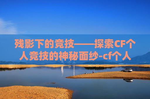 残影下的竞技——探索CF个人竞技的神秘面纱-cf个人竞技有残影吗 残影下的竞技——探索CF个人竞技的神秘面纱-cf个人竞技有残影吗