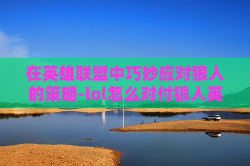 在英雄联盟中巧妙应对狼人的策略-lol怎么对付狼人英雄 在英雄联盟中巧妙应对狼人的策略-lol怎么对付狼人英雄
