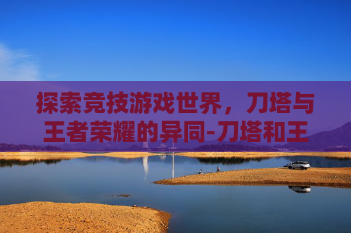 探索竞技游戏世界,刀塔与王者荣耀的异同-刀塔和王者荣耀区别在哪 探索竞技游戏世界,刀塔与王者荣耀的异同-刀塔和王者荣耀区别在哪