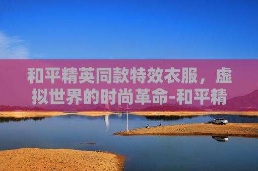 和平精英同款特效衣服，虚拟世界的时尚革命-和平精英同款特效衣服有哪些