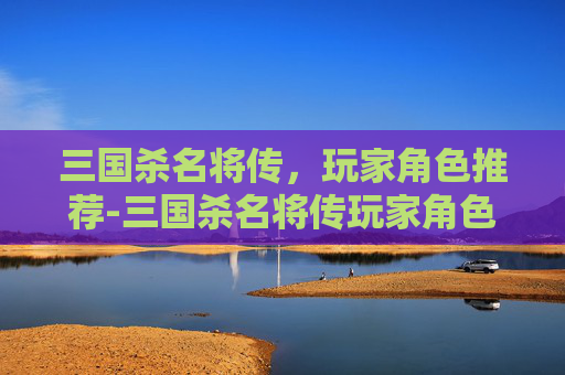 三国杀名将传，玩家角色推荐-三国杀名将传玩家角色推荐最新