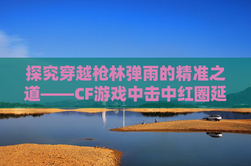 探究穿越枪林弹雨的精准之道——CF游戏中击中红圈延迟现象-cf红圈击中特效