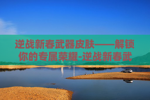 逆战新春武器皮肤——解锁你的专属荣耀-逆战新春武器皮肤怎么获得