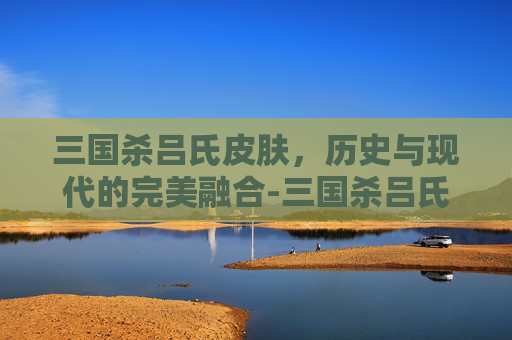 三国杀吕氏皮肤，历史与现代的完美融合-三国杀吕氏皮肤多少钱