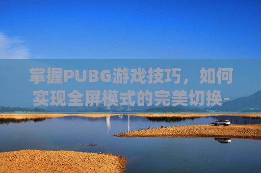 掌握PUBG游戏技巧，如何实现全屏模式的完美切换-pubg切换全屏快捷键
