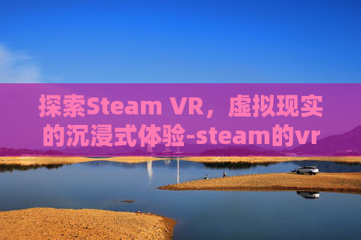 探索Steam VR，虚拟现实的沉浸式体验-steam的vr