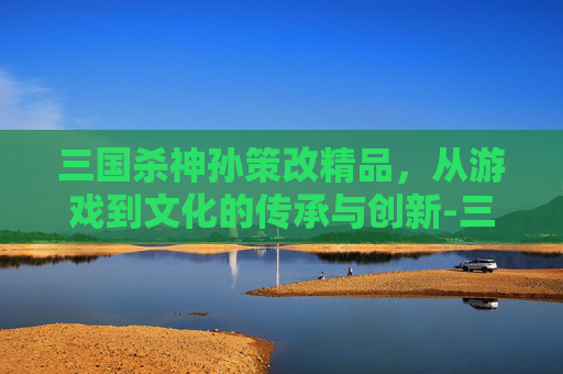 三国杀神孙策改精品，从游戏到文化的传承与创新-三国杀神孙策改精品了吗