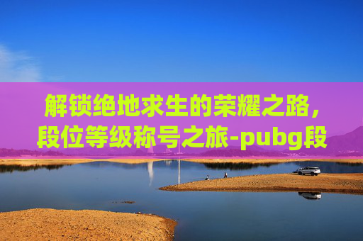 解锁绝地求生的荣耀之路，段位等级称号之旅-pubg段位级别