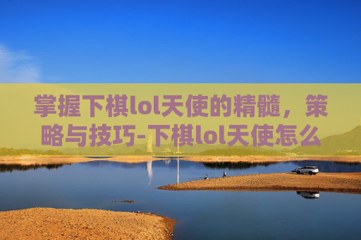 掌握下棋lol天使的精髓，策略与技巧-下棋lol天使怎么玩的