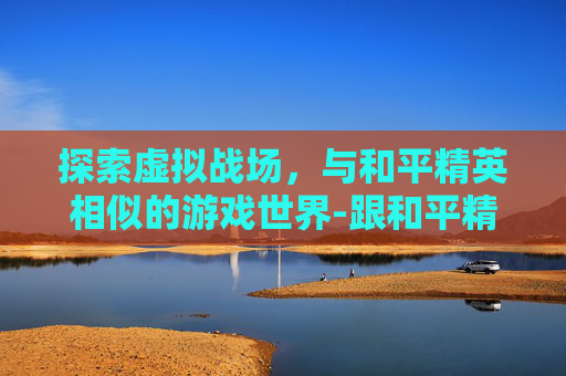 探索虚拟战场，与和平精英相似的游戏世界-跟和平精英相似的游戏有哪些