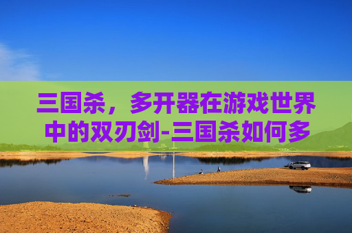 三国杀,多开器在游戏世界中的双刃剑-三国杀如何多开 三国杀,多开器在游戏世界中的双刃剑-三国杀如何多开