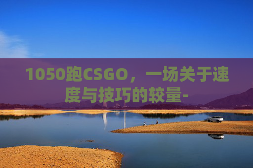 1050跑CSGO,一场关于速度与技巧的较量- 1050跑CSGO,一场关于速度与技巧的较量-
