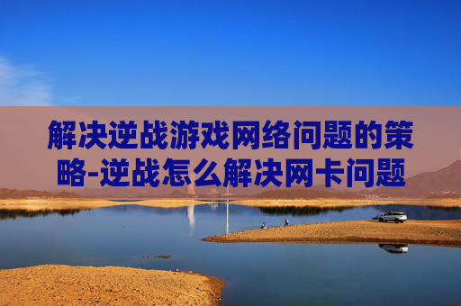 解决逆战游戏网络问题的策略-逆战怎么解决网卡问题 解决逆战游戏网络问题的策略-逆战怎么解决网卡问题
