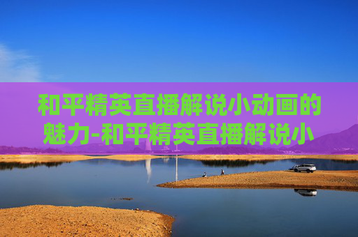 和平精英直播解说小动画的魅力-和平精英直播解说小动画怎么弄