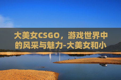 大美女CSGO，游戏世界中的风采与魅力-大美女和小美女的区别