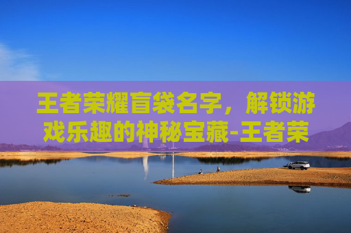 王者荣耀盲袋名字，解锁游戏乐趣的神秘宝藏-王者荣耀盲袋名字怎么取
