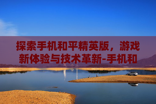 探索手机和平精英版，游戏新体验与技术革新-手机和平精英版下载安装