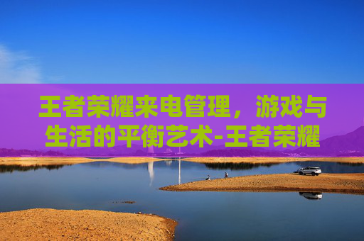 王者荣耀来电管理，游戏与生活的平衡艺术-王者荣耀来电管理怎么设置