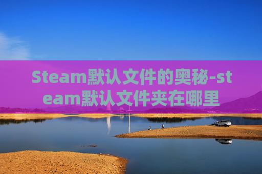 Steam默认文件的奥秘-steam默认文件夹在哪里 Steam默认文件的奥秘-steam默认文件夹在哪里